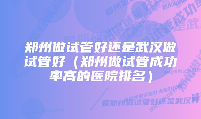 郑州做试管好还是武汉做试管好（郑州做试管成功率高的医院排名）