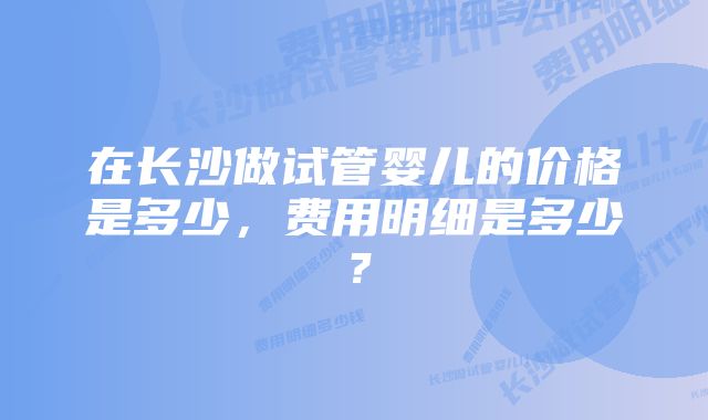 在长沙做试管婴儿的价格是多少，费用明细是多少？