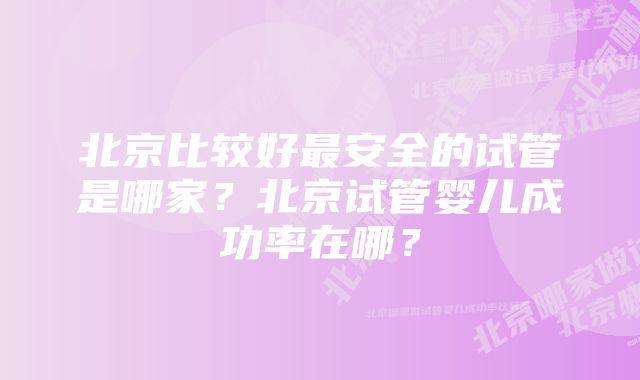 北京比较好最安全的试管是哪家？北京试管婴儿成功率在哪？