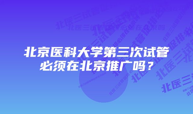 北京医科大学第三次试管必须在北京推广吗？