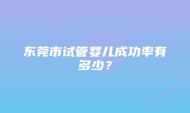 东莞市试管婴儿成功率有多少？