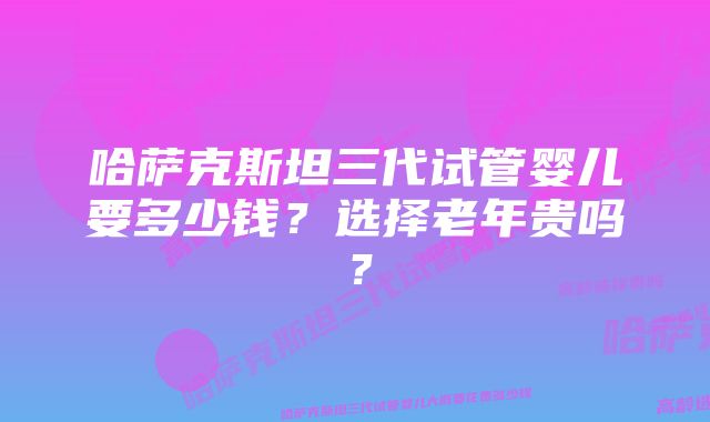 哈萨克斯坦三代试管婴儿要多少钱？选择老年贵吗？