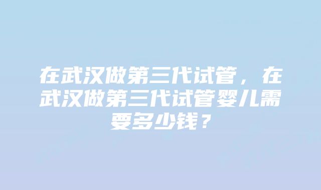 在武汉做第三代试管，在武汉做第三代试管婴儿需要多少钱？