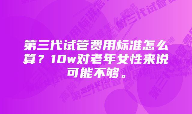 第三代试管费用标准怎么算？10w对老年女性来说可能不够。