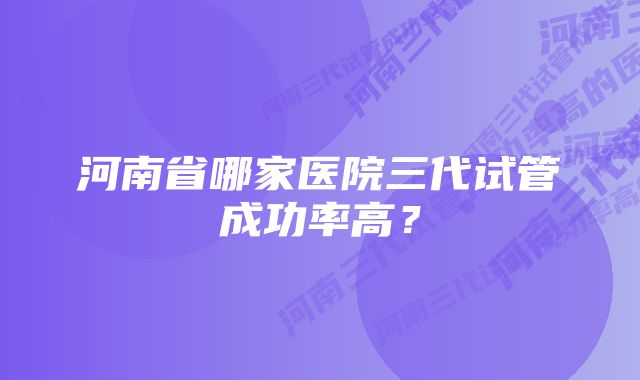 河南省哪家医院三代试管成功率高？