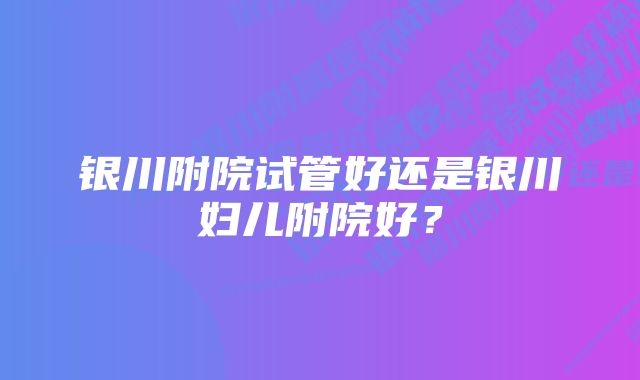 银川附院试管好还是银川妇儿附院好？