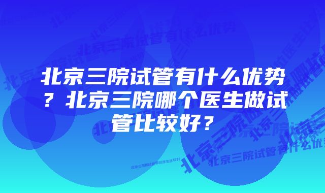 北京三院试管有什么优势？北京三院哪个医生做试管比较好？