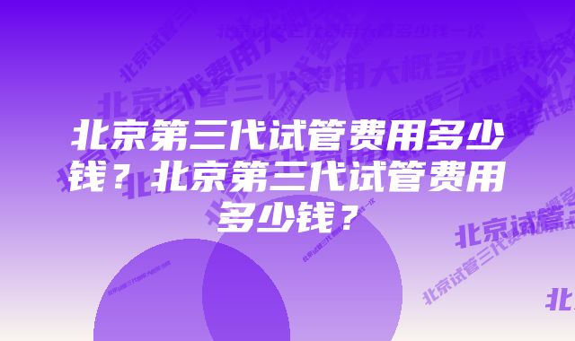 北京第三代试管费用多少钱？北京第三代试管费用多少钱？