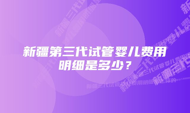 新疆第三代试管婴儿费用明细是多少？