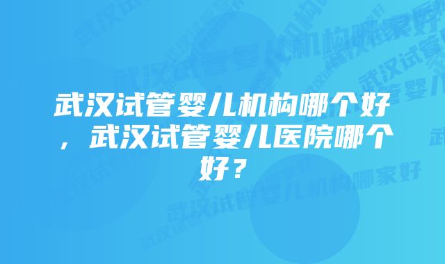 武汉试管婴儿机构哪个好，武汉试管婴儿医院哪个好？