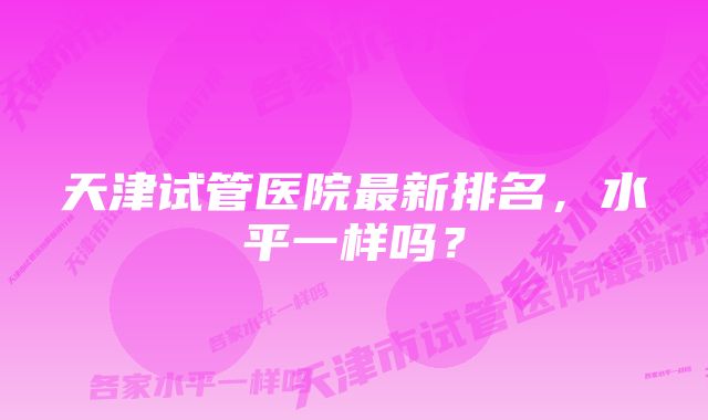 天津试管医院最新排名，水平一样吗？