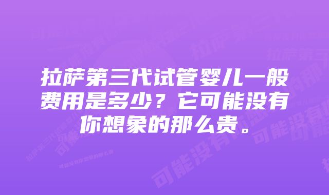 拉萨第三代试管婴儿一般费用是多少？它可能没有你想象的那么贵。