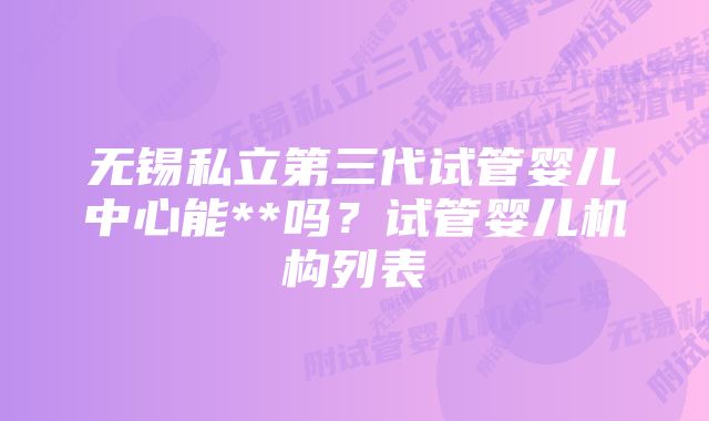 无锡私立第三代试管婴儿中心能**吗？试管婴儿机构列表