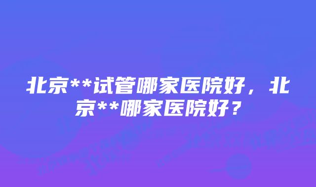 北京**试管哪家医院好，北京**哪家医院好？