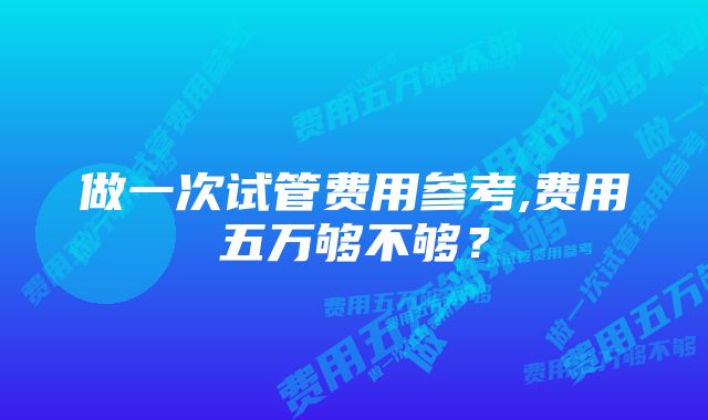 做一次试管费用参考,费用五万够不够？