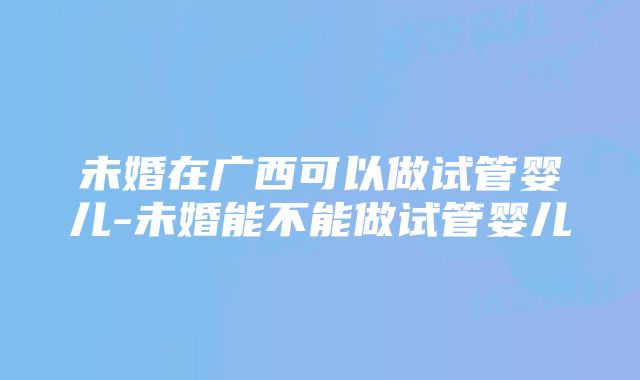 未婚在广西可以做试管婴儿-未婚能不能做试管婴儿