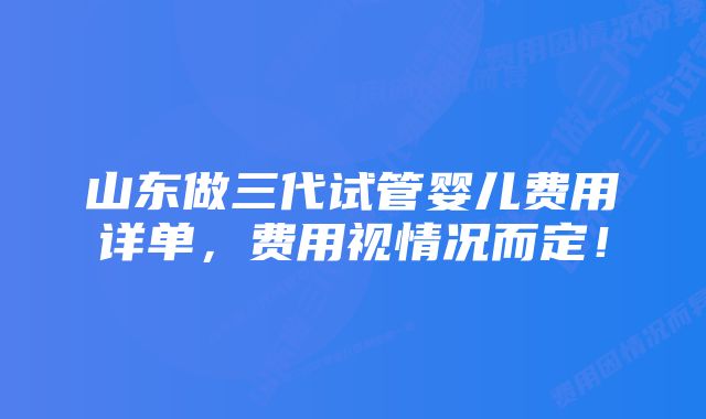 山东做三代试管婴儿费用详单，费用视情况而定！