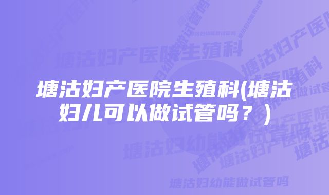 塘沽妇产医院生殖科(塘沽妇儿可以做试管吗？)