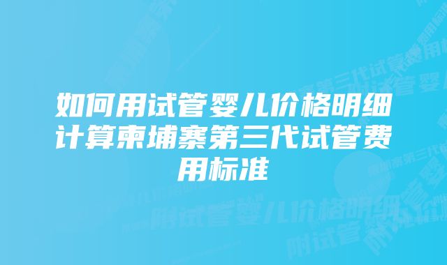 如何用试管婴儿价格明细计算柬埔寨第三代试管费用标准