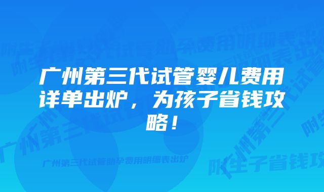 广州第三代试管婴儿费用详单出炉，为孩子省钱攻略！