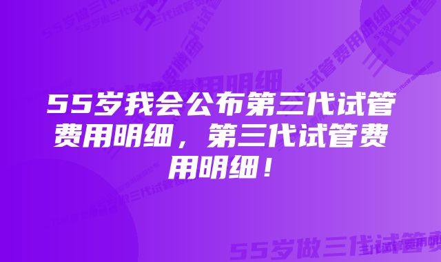 55岁我会公布第三代试管费用明细，第三代试管费用明细！