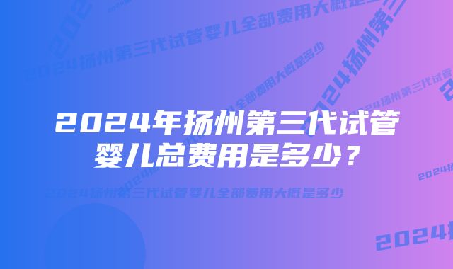 2024年扬州第三代试管婴儿总费用是多少？