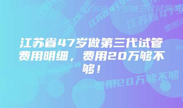 江苏省47岁做第三代试管费用明细，费用20万够不够！