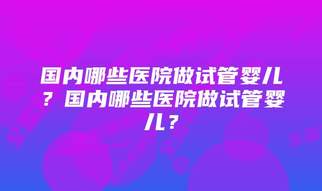 国内哪些医院做试管婴儿？国内哪些医院做试管婴儿？