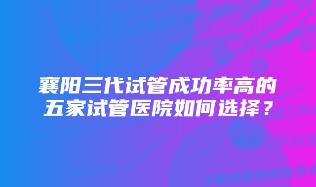 襄阳三代试管成功率高的五家试管医院如何选择？