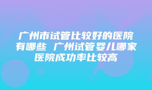 广州市试管比较好的医院有哪些 广州试管婴儿哪家医院成功率比较高