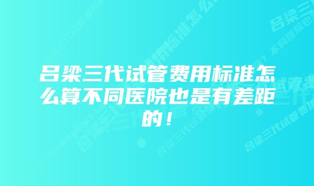 吕梁三代试管费用标准怎么算不同医院也是有差距的！