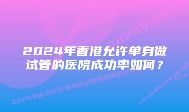 2024年香港允许单身做试管的医院成功率如何？