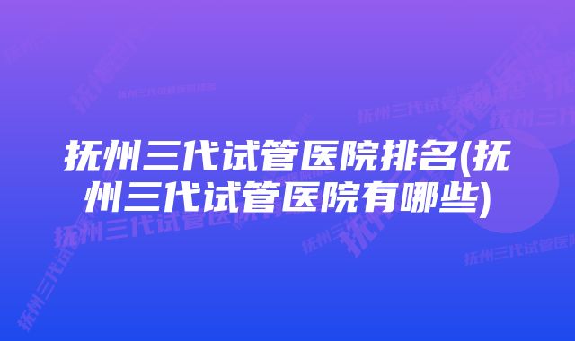 抚州三代试管医院排名(抚州三代试管医院有哪些)