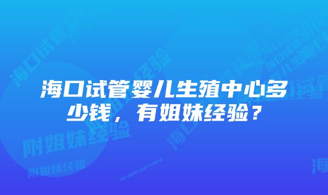 海口试管婴儿生殖中心多少钱，有姐妹经验？