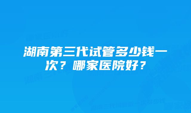 湖南第三代试管多少钱一次？哪家医院好？