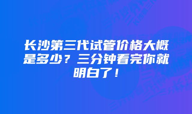 长沙第三代试管价格大概是多少？三分钟看完你就明白了！