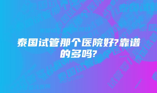 泰国试管那个医院好?靠谱的多吗?