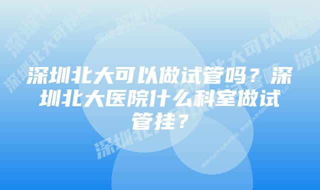 深圳北大可以做试管吗？深圳北大医院什么科室做试管挂？