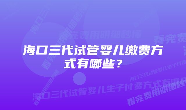 海口三代试管婴儿缴费方式有哪些？