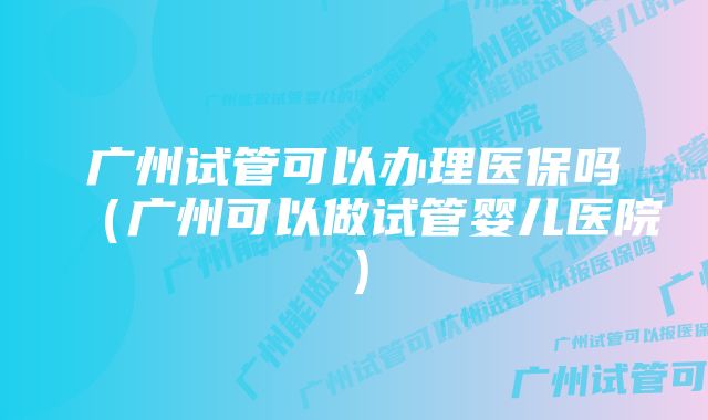 广州试管可以办理医保吗（广州可以做试管婴儿医院）