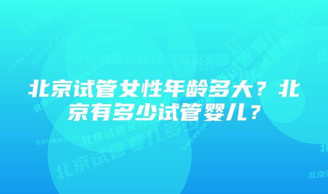 北京试管女性年龄多大？北京有多少试管婴儿？