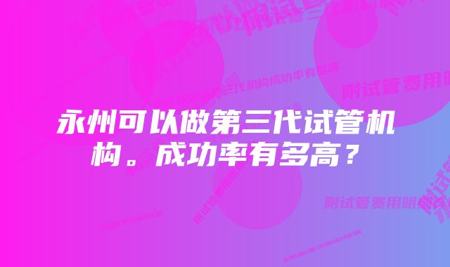 永州可以做第三代试管机构。成功率有多高？