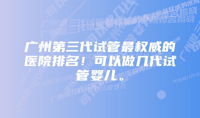 广州第三代试管最权威的医院排名！可以做几代试管婴儿。