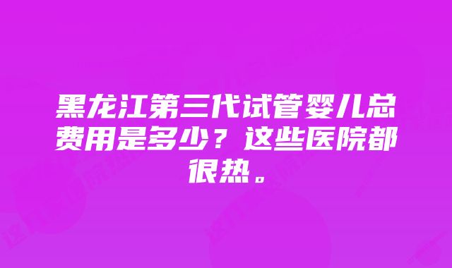 黑龙江第三代试管婴儿总费用是多少？这些医院都很热。