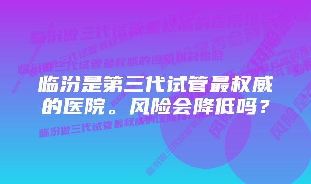 临汾是第三代试管最权威的医院。风险会降低吗？