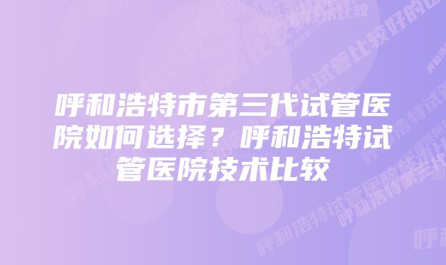 呼和浩特市第三代试管医院如何选择？呼和浩特试管医院技术比较