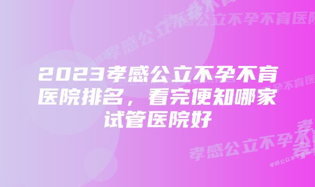 2023孝感公立不孕不育医院排名，看完便知哪家试管医院好