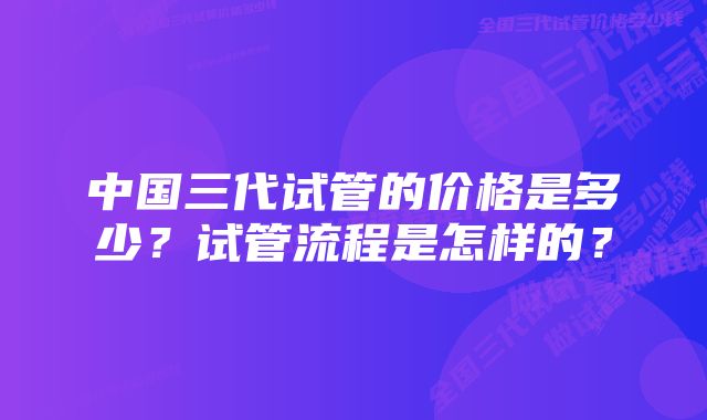 中国三代试管的价格是多少？试管流程是怎样的？