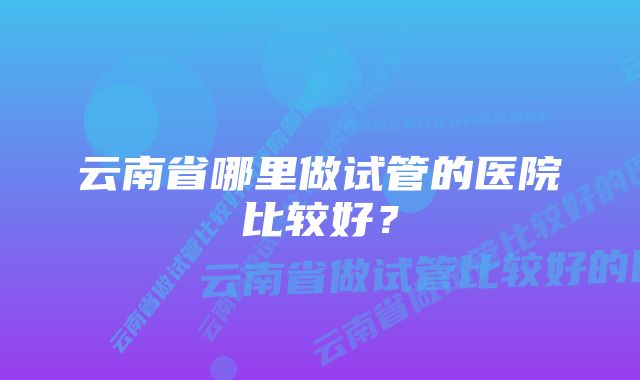 云南省哪里做试管的医院比较好？