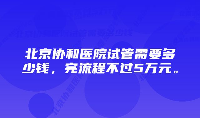 北京协和医院试管需要多少钱，完流程不过5万元。